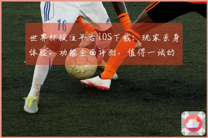 世界杯投注平台iOS下载：玩家亲身体验，功能全面评测，值得一试的体育观赛利器