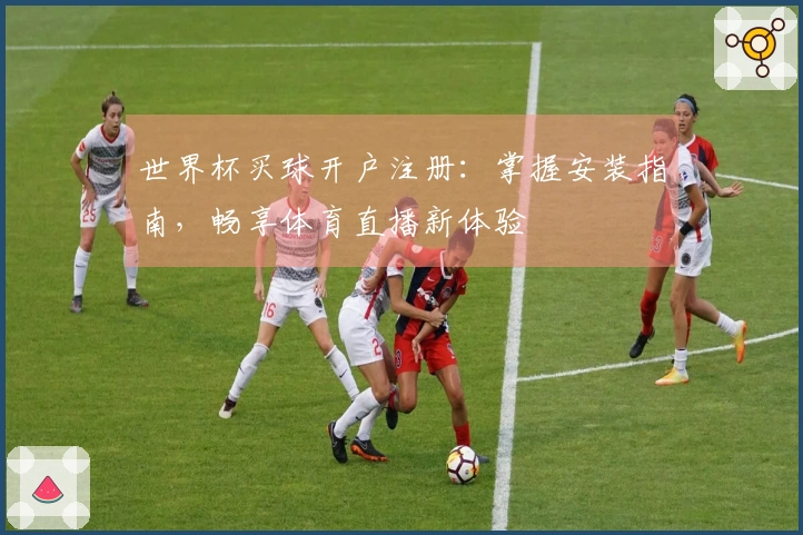 世界杯买球开户注册：掌握安装指南，畅享体育直播新体验